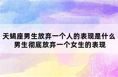 天蝎座男生放弃一个人的表现是什么 男生彻底放弃一个女生的表现